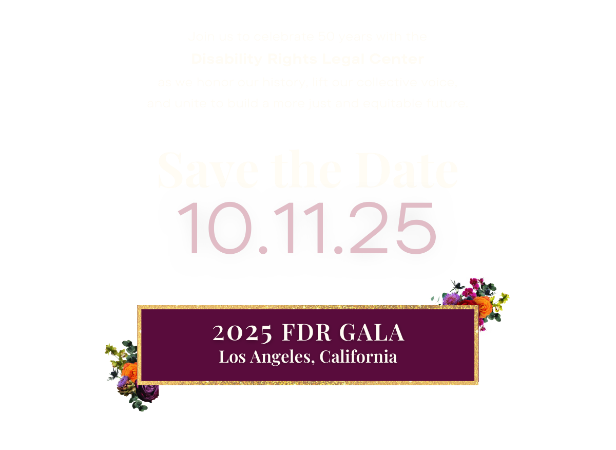 Save the date: October 11, 2025. 2025 FDR Dinner in Los Angeles, California. Join us to celebrate 50 years with the Disability Rights Legal Center as we honor our history, lift our collective voice, and unite to build a more just and equitable future.
